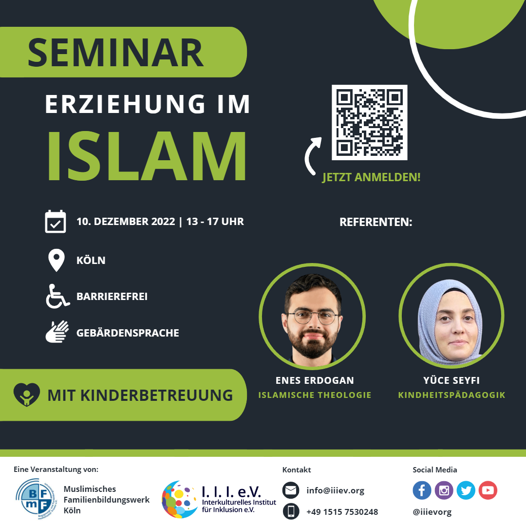 Ein Veranstaltungsflyer im grauen Hintergrund. Oben links befindet sich der Titel des Seminars „Erziehung im Islam" in grauer und grüner Farbe. Daneben rechts befindet sich ein grüner Kreis einem Kreis. Darunter ein Profilbild vom islamischen Theologen Enes Erdogan, er hat braune kurze Haare, einen Schnurrbart und einen Vollbart, seine Hautfarbe ist hell. Neben dem Profilbild von Enes befindet sich ein Bild von der Kindheitspädagogin Yüce Seyfi. sie trägt ein hellblaues Kopftuch. Im linken Bereich sind die lcons für Datum, Ort und Gebärdensprache, Rollstuhl. 

Im unteren Abschnitt des Flyers befindet sich das Logo vom BFmF Begegnungs- und Fortbildungszentrum muslimischer Frauen e.V. und Muslimisches Familienbildungswerk Köln. Das Logo besteht aus einem Kreis mit den Buchstaben des Vereins. Neben dem Logo von BFmF steht das Vereinslogo, bestehend aus einem türkis-hellblauen Halbmond, worauf bunte Kreise zukommen. Daneben steht in dunkelblauer Textform die Abkürzung I I I E V ausgesprochen als 3 I E V. Darunter ausgeschrieben Interkulturelles Institut für Inklusion e.V. Neben den beiden Logos befindet sich die Kontaktangaben. Ihr könnt uns per Mail info@iiiev.org oder telefonisch unter 015157530248 erreichen. 