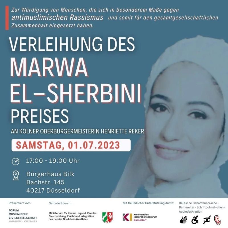 !B: Kurze Beschreibung: Flyer Seite 1 von 3: Für die Vereleihung des Marwa El-Sherbini Preises am 1. Juli 2023 in Düsseldorf. Lange Beschreibung: Die Veranstaltung wird barrierefrei unterstützt mit Audiodeskription, mit Gebärdensprach- und Schriftdolmetscher sowie die Barrierefreiheit für Rollstuhlfahrer. Ein großes lächelndes Hochzeitsbild von Marwa auf der rechten Seite, sie hat ein festliches weißes Turban, das weiße Kleid ist nur bist zum Hals sichtbar. TItel: Zur Würdigung von Menschen die sich in besonderem Maße gegen antimulimischen Rassismus und somit für den gesamtgesellschaftlichen Zusammenhalt eingesetzt haben. Verleihung des Marwa El-Sherbini Preises an Kölner Oberbürgermeisterin Henriette Reker. Am Samstag den 1. Juli 2023 von 17 bis 19 Uhr im Bürgerhaus Bilk, Bachstr. 145 in 40217 Düsseldorf. Präsentiert vom FMZ (Forum muslimische Zivilgesellschaft Nordrhein-Westfalen. Gefördert durch das Ministerium für Kinder, Jugend, Familie, Gleichstellung, Flucht und Integration, abgekürzt MKJFGFI NRW und unterstützt vom KI Kommunales Integrationszentrum in Düsseldorf.