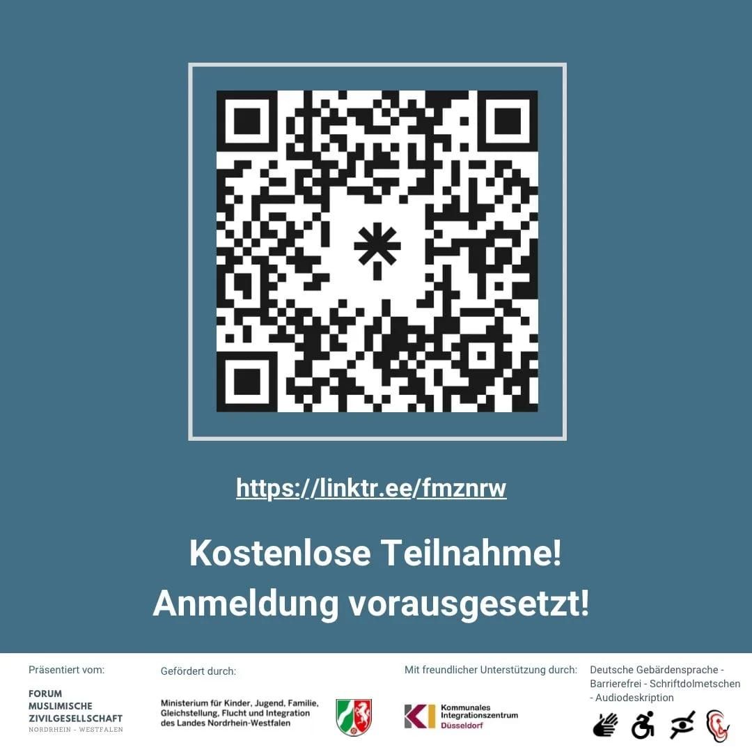 !B Kurze Beschreibung: Seite 3 von 3: QR Code für die Anmeldung: https://linktr.ee/fmznrw Kostenlose Teilnahme! Anmeldung vorausgesetzt! Lange Beschreibung: Die Veranstaltung wird barrierefrei unterstützt mit Audiodeskription, mit Gebärdensprach- und Schriftdolmetscher sowie die  Barrierefreiheit für Rollstuhlfahrer. Anmeldung unter: https://linktr.ee/fmznrw . Präsentiert vom FMZ (Forum muslimische Zivilgesellschaft Nordrhein-Westfalen. Gefördert durch das Ministerium für Kinder, Jugend, Familie, Gleichstellung, Flucht und Integration, abgekürzt MKJFGFI NRW und unterstützt vom KI Kommunales Integrationszentrum in Düsseldorf.