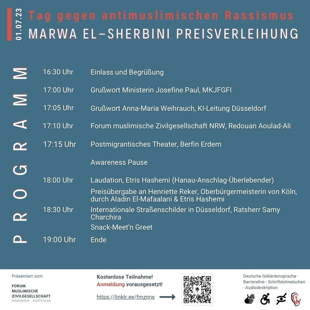 !B: Kurze Beschreibung: Seite 2 von 3 Programmablauf für die Verleihung des Marwa El-Sherbini Preises am 1. Juli 2023 in Düsseldorf. Lange  Beschreibung: Die Veranstaltung wird barrierefrei unterstützt mit Audiodeskription, mit Gebärdensprach- und Schriftdolmetscher sowie die Barrierefreiheit für Rollstuhlfahrer. Anmeldung unter: https://linktr.ee/fmznrw Um 16:30 ist Einlass, das Grußwort beginnt um 17 Uhr mit der Ministerin Josefine Paul, einen weiteren Grußwort im Anschluss hält Anna Maria Weihrauch, KI Leitung Düsseldorf. Um 17:10 wird das FMZ von Redouan Aoulad-Ali vorgestellt. Direkt danach gibt es um 17:15 ein postmigrantisches Theater von Berfin Erdem und eine kurze Awareness Pause. Um 18 Uhr ist eine Laudation von Etris Hashemi (Hanau Überlebender) und dann die Preisübergabe an Henriette Reker, der Oberbürgermeisterin von Köln durch Aladin El-Mafaalani und Etris Hashemi. Im Anschluss gibt es einen Input für internationale Straßenschilder in Düsseldorf von Ratsherr Samy Charchira. Präsentiert vom FMZ (Forum muslimische Zivilgesellschaft Nordrhein-Westfalen. Gefördert durch das Ministerium für Kinder, Jugend, Familie, Gleichstellung, Flucht und Integration, abgekürzt MKJFGFI NRW und unterstützt vom KI Kommunales Integrationszentrum in Düsseldorf.