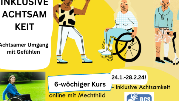 Das Bild ist in hellen Farbtönen hinterlegt. Es sind drei Personen in einem comic-stil gezeichnet, die nebeneinander stehen/sitzen. Links ist eine Person of Color mit Hörgerät, die der Person rechts neben ihr zuwinkt. Sie hat lockige schwarze Haare und einen auffälligen und sportlichen Kleidungsstil. Die Person rechts davon sitzt in einem Rollstuhl, hat blonde lange Haare und eine breite Körperform. Sie trägt ein kariertes Oberteil und eine enganliegende Hose. Und blickt die Person in der sportlichen Kleidung an. Rechts daneben steht die dritte Person. Sie hat eine weiße Haartolle und hält eine Gehhilfe in der linken Hand. Sie trägt eine kurze gepunktete Hose und einen langärmeligen Pullover. Ihr linkes Bein ist eine Prothese. Links im Bild ist ein Textblock: "Inklusive Achtsamkeit. Achtsamer Umgang mit Gefühlen." Darunter ist ein Foto von Mechthild, die den Kurs leitet. Sie fährt in ihrem Rollstuhl in einer Parklandschaft. Neben Mechthilds Foto ist in der Bildmitte unten folgender Test zu lesen: "6-wöchiger Kurs. 24.1.-28.2.24! - Inklusive Achtsamkeit online mit Mechthild." "DGS-Dolmetschung"