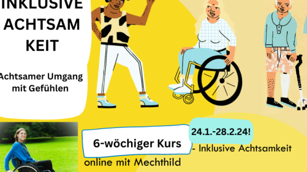 Das Bild ist in hellen Farbtönen hinterlegt. Es sind drei Personen in einem comic-stil gezeichnet, die nebeneinander stehen/sitzen. Links ist eine Person of Color mit Hörgerät, die der Person rechts neben ihr zuwinkt. Sie hat lockige schwarze Haare und einen auffälligen und sportlichen Kleidungsstil. Die Person rechts davon sitzt in einem Rollstuhl, hat blonde lange Haare und eine breite Körperform. Sie trägt ein kariertes Oberteil und eine enganliegende Hose. Und blickt die Person in der sportlichen Kleidung an. Rechts daneben steht die dritte Person. Sie hat eine weiße Haartolle und hält eine Gehhilfe in der linken Hand. Sie trägt eine kurze gepunktete Hose und einen langärmeligen Pullover. Ihr linkes Bein ist eine Prothese. Links im Bild ist ein Textblock: "Inklusive Achtsamkeit. Achtsamer Umgang mit Gefühlen." Darunter ist ein Foto von Mechthild, die den Kurs leitet. Sie fährt in ihrem Rollstuhl in einer Parklandschaft. Neben Mechthilds Foto ist in der Bildmitte unten folgender Test zu lesen: "6-wöchiger Kurs. 24.1.-28.2.24! - Inklusive Achtsamkeit online mit Mechthild."