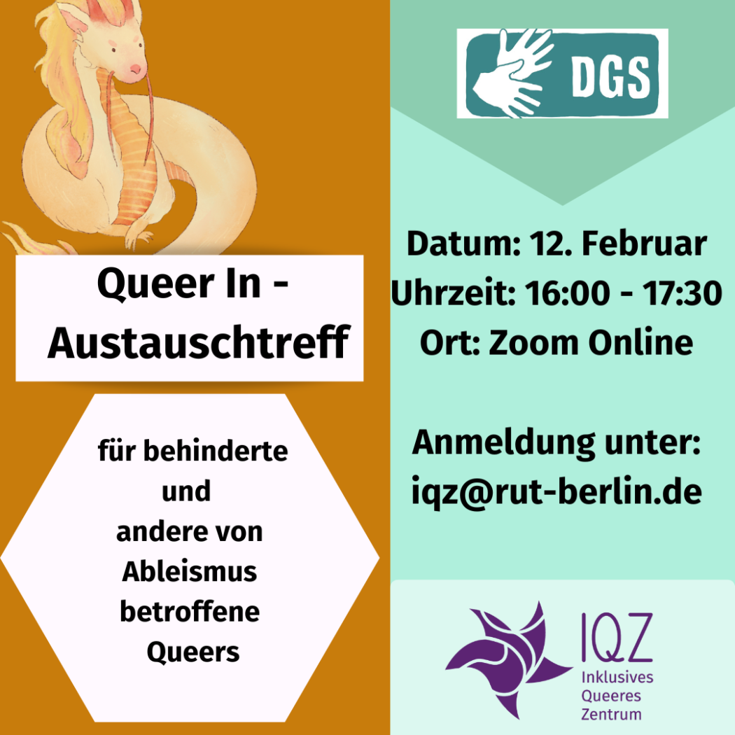 Das Bild ist vertikal in der Mitte durch zwei Farben geteilt. Auf der linken Seite befindet sich ein orangener Drache, der gemütlich eingerollt sitzt und aus dem Bild blickt. Darunter steht der Text: "Queer In - Austausch-Treff" und darunter: "für behinderte und andere von Ableismus betroffene Queers". Auf der rechten Bildhälfte ist ein Symbol für Deutsche Gebärdensprach-Dolmetschung mit zwei aufgefächerten Händen, die Gebärden und daneben steht die Abkürzung "DGS". Darunter folgender Text: "Datum 12. Februar, Uhrzeit 16:00 Uhr bis 17:00Uhr, Ort: Zoom Online. Anmeldung unter iqz@rut-berlin.de". Unter diesem Tesxt ist das IQZ-Symbol. Eine Form, die an einen tanzenden Stern erinnert. In abstrakten Zerstückelungen der einzelnen Teile, die die Form bilden. Daneben steht "IQZ, Inklusives Queeres Zentrum".