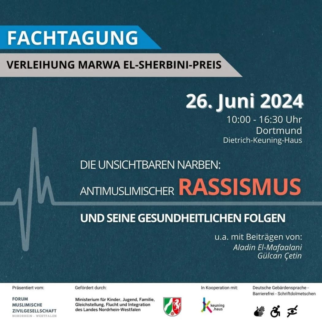 Das Poster kündigt eine Fachtagung mit der Verleihung des Marwa El-Sherbini-Preises an, die am 26. Juni 2024 von 10:00 bis 16:30 Uhr in Dortmund im Dietrich-Keuning-Haus stattfindet. Die Veranstaltung trägt den Titel „Die unsichtbaren Narben: Antimuslimischer Rassismus und seine gesundheitlichen Folgen“. Zu den Referenten gehören Aladin El-Mafaalani und Gülcan Çetin.

Der Hintergrund des Posters ist dunkelblau, verziert mit einer stilisierten Herzschlaglinie (EKG-Kurve) auf der linken Seite, die symbolisch für das Thema der gesundheitlichen Folgen steht. Die Überschrift „Fachtagung“ ist in einem blauen Pfeil dargestellt, darunter folgt die Ankündigung „Verleihung Marwa El-Sherbini-Preis“ auf einem grauen Balken. Die zentralen Wörter „Antimuslimischer Rassismus“ sind hervorgehoben, wobei „Rassismus“ in großer, orangefarbener Schrift geschrieben ist.

Die Veranstaltung wird präsentiert vom Forum Muslime Zivilgesellschaft Nordrhein-Westfalen und gefördert durch das Ministerium für Kinder, Jugend, Familie, Gleichstellung, Flucht und Integration des Landes Nordrhein-Westfalen. Sie findet in Kooperation mit dem Keuning.Haus statt. Barrierefreiheit ist durch Deutsche Gebärdensprache, barrierefreien Zugang und Schriftdolmetschen gewährleistet.

Am unteren Rand des Posters sind die Logos der unterstützenden Organisationen zu sehen, darunter das Landeswappen von Nordrhein-Westfalen und das Keuning.Haus. Zusätzlich befinden sich Symbole für Rollstuhlzugänglichkeit, Gebärdensprache und Audiodeskription