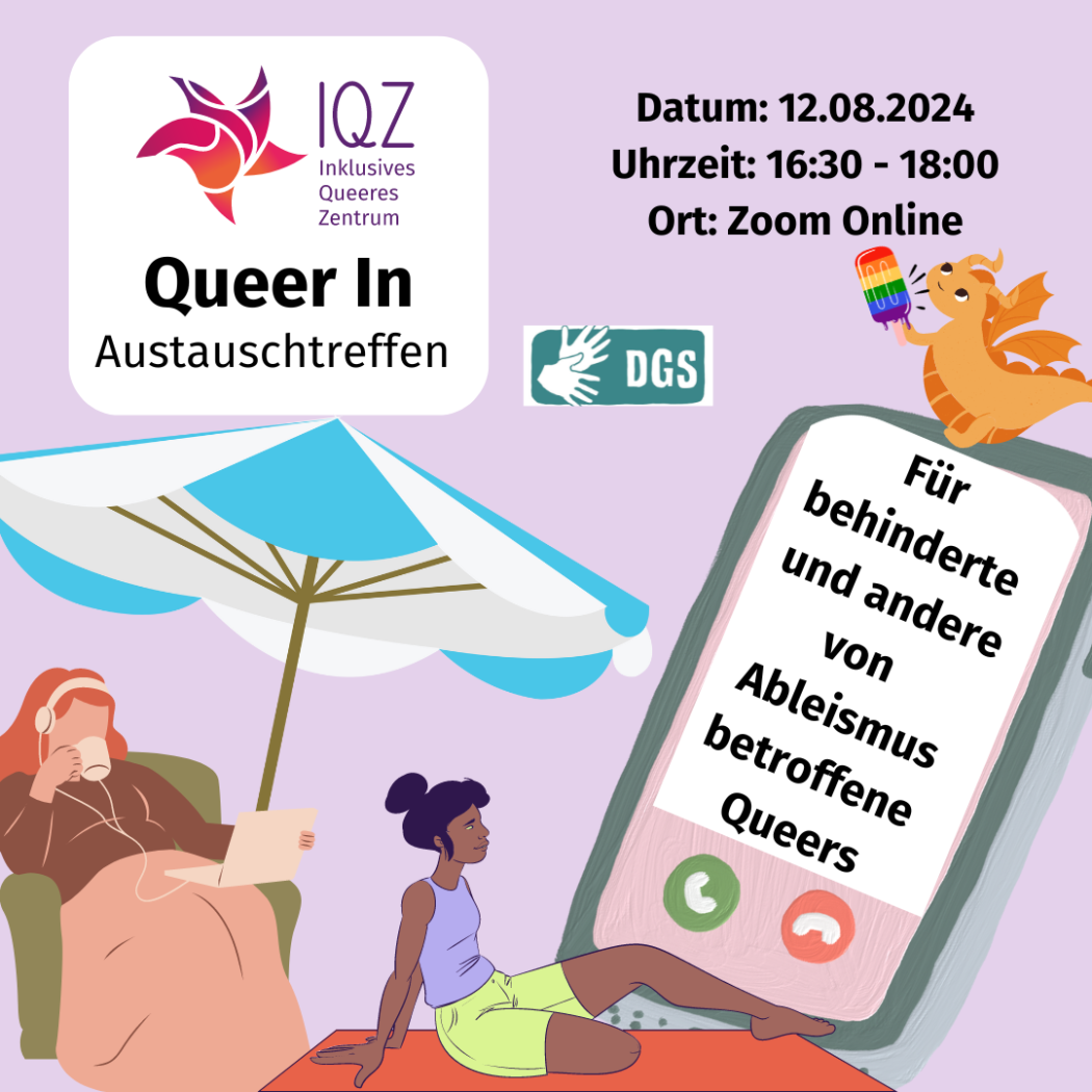 Ein Flyer für das Queer In vom IQZ: Auf ihm ist eine weiße weiblich gelesene Person, die in einem Sessel in eine Decke gehüllt sitzt. Sie hat lange rote Haare und trägt Kopfhörer und auf ihrem Schoß ist ein Laptop platziert. Sie trinkt aus einer Tasse während sie in den Bildschirm blickt. Daneben sitzt auf dem Boden eine Schwarze weiblich gelesene Person. Sie trägt ihre Haare in einem Dutt. Sie trägt eine limetten-farbene Radler. Ihr rechtes Bein endet über dem Knie. Sie schaut in ein überdimensionales Handy, dass über ihr schwebt. Beide Personen sind unter einem Sonnenschirm platziert. Auf dem großen Handy sitzt ein orangener kleine Drache, der ein regenbogenfarbendes Getränk hält.