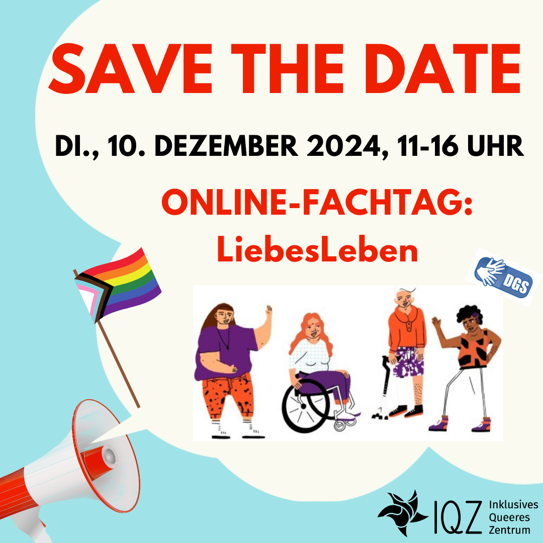 Ankündigungsbild für den Fachtag LiebesLeben. Auf hellblauem Hintergrund ist unten links ein Megafon, aus dem eine große weiße Sprechblase herauskommt. Unten rechts ist in schwarz das Logo vom Inklusiven Queeren Zentrum. Auf diesem Hintergrund steht in großen roten und schwarzen Buchstaben "Save the Date". Darunter steht: Di., 10. Dezember 2024, 11 bis 16 Uhr. Online-Fachtag: LiebesLeben. Darunter mittig links ist eine Progress-Flagge abgebildet, daneben eine Gruppe von vier Menschen im Comic-Stil. Ganz rechts steht eine sportlich gekleidete Person of Color mit einer Hörhilfe, daneben eine weißhaarige Person mit einer Gehhilfe. Beide schauen zu der dritten Person mit langen blonden Haaren im Rollstuhl. Die vierte Person hat braune Haare, ist dick, nicht sichtbar behindert und winkt in die Gruppe. Rechts neben der Gruppe ist ein Symbol für DGS-Dolmetschung.