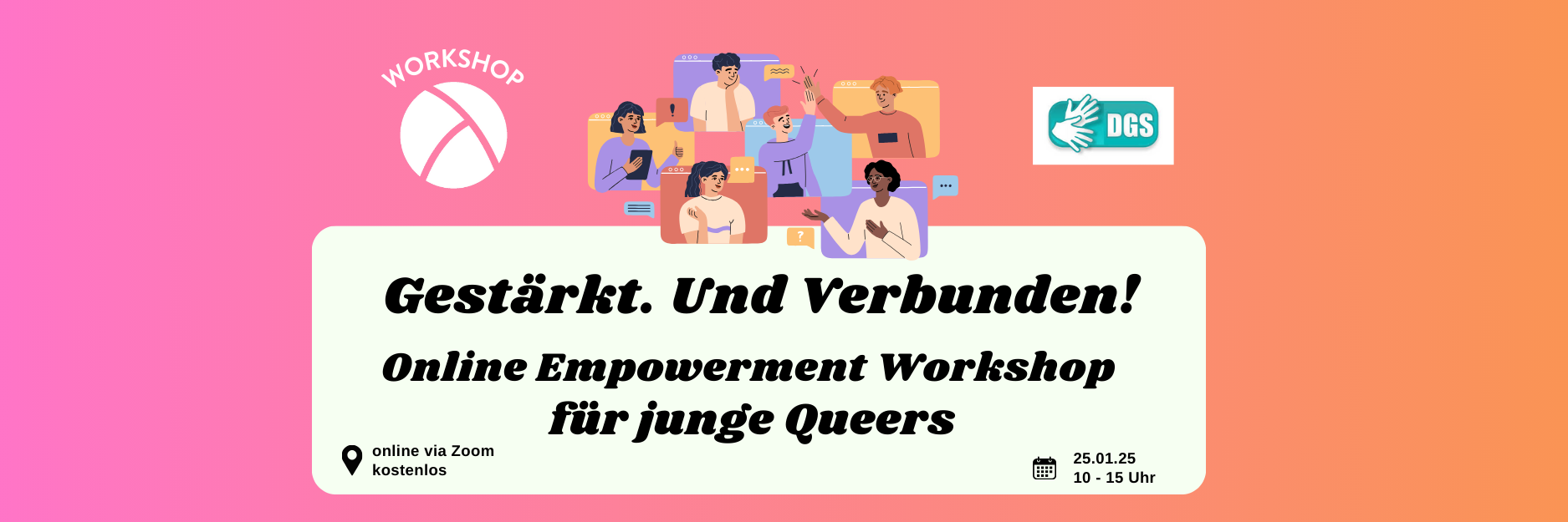 Der Hintergrund ist ein Farbverlauf von links nach rechts von pink zu orange. Oben links ist das Lambda Logo in weiß, darüber steht "Workshop". In der unteren Hälfte ist ein weißes längliches Rechteck mit abgerundeten Ecken. Darin steht in schwarzer Schrift "Gestärkt. Und Verbunden! Online Empowerment Workshop für junge Queers" sowie die Info "Online via Zoom, kostenlos" und "25.01.25, 10:00 bis 15:00 Uhr". In der oberen Bildmitte ist eine Illustration von 6 Personen, die alle in einem Bildschirm sitzen und durch die Monitore miteinander agieren. In der rechten oberen Ecke ist das Piktogramm, das kennzeichnet, dass der Workshop mit DGS-Dolmetschung stattfindet.