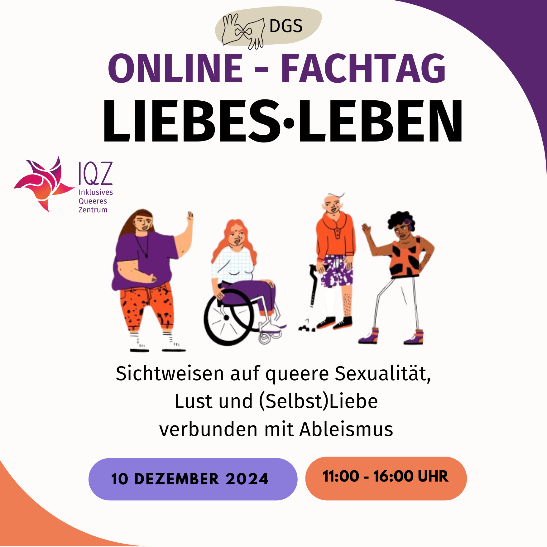 Ankündigungsbild für den Fachtag LiebesLeben. Auf weißem Hintergrund steht in großen lila und schwarzen Buchstaben "Online-Fachtag LiebesLeben." Darüber ist ein Symbol für Deutsche Gebärdensprache. Unter dem Titel ist eine Gruppe von vier Menschen im Comic-Stil. Ganz rechts steht eine sportlich gekleidete Person of Color mit einer Hörhilfe, daneben eine weißhaarige Person mit einer Gehhilfe. Beide schauen zu der dritten Person mit langen blonden Haaren im Rollstuhl. Die vierte Person hat braune Haare, ist dick, nicht sichtbar behindert und winkt in die Gruppe. Neben der Person ist das Logo des Inklusiven Queeren Zentrums. Unter der Personengruppe steht: "Sichtweisen auf queere Sexualität, Lust und (Selbst)Liebe verbunden mit Ableismus." Darunter steht orangen- und lilafarbend hinterlegt: "Dienstag, 10. Dezember; 11:00-16:00 Uhr. Darunter in einem schwarzen Balken: "Anmeldung unter: https://rut-berlin.de/fachtagliebesleben/". Es folgen die Logos der Förder*innen: "Senatsverwaltung für Arbeit, Soziales, Gleichstellung, Integration, Vielfalt und Antidiskriminierung; Landesstelle für Gleichbehandlung gegen Diskriminierung; Initiative Berlin tritt ein für Selbstbestimmung und Akzeptanz geschlechtlicher und sexueller Vielfalt."sowie Projektträger: "RuT - Rad und Tat e.V." und Projekt-Kooperation: "Berliner Behindertenverband e.V. Für Selbstbestimmung und Würde"]