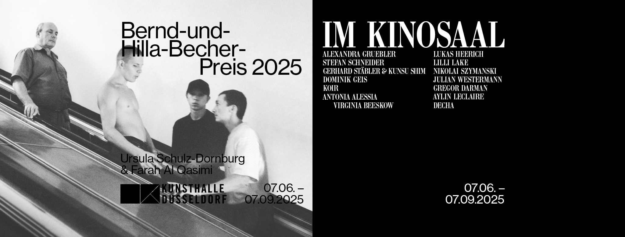 Zweiteiliger Ausstellungsbanner der Kunsthalle Düsseldorf zur Doppeleröffnung am 6. Juni 2025. Links: Schwarz-weiß-Fotografie von vier jungen Männern auf einer Rolltreppe mit dem Titel „Bernd-und-Hilla-Becher-Preis 2025“. Darunter die Namen der Preisträgerinnen Ursula Schulz-Dornburg & Farah Al Qasimi. Rechts: Schwarzer Hintergrund mit weißer Schrift: „IM KINOSAAL“ und eine Liste der beteiligten Künstler*innen, u. a. Alexandra Gruebler, Stefan Schneider, Koir und Decha. Unten: Ausstellungszeitraum beider Ausstellungen: 07.06. – 07.09.2025.