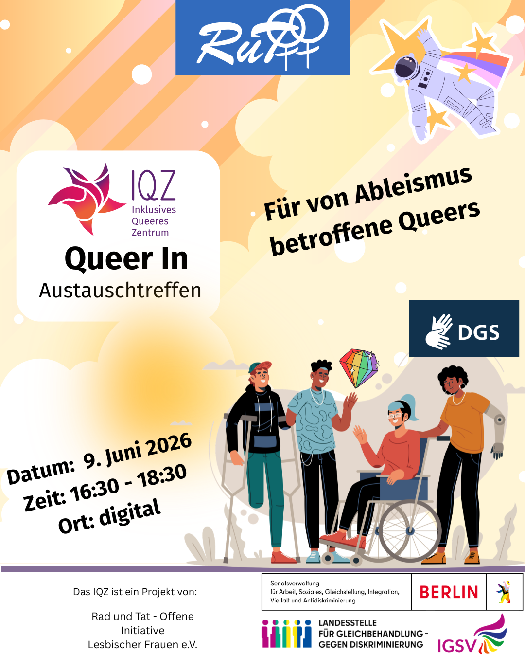 Der Bildhintergrund ist gelb-orange gehalten, der wie ein Himmel wirkt, wobei die Wolken gelb sind. Im untere Drittel befinden sich rechts eine Gruppe Menschen. Zu sehen sind vie unterschiedliche Menschen. Fast alle der abgebildeten Personen nutzen ein Hilfsmittel: Eine Person sitzt im Rollstuhl. Eine Person nutzt zwei Krücken, eine andere nutzt eine Armprothese. Der vierte Mensch hat einen kurzen und einen langen Arm. Die Menschen in der Gruppe sind bunt und sportlich-legér gekleidet, haben unterschiedliche Hautfarben und tragen unterschiedliche Frisuren und Kopfbedeckungen. Über allen vieren schwebt ein Diamant in Regenbogenfarben. Die Stimmung ist ausgelassen, vorfreudig und entspannt. In der Mitte des Bildes ist ein Kasten. In diesem steht: „IQZ – Inklusives Queeres Zentrum - Queer In – Austauschtreffen“. Außerhalb des Kastens steht „Für von Ableismus betroffene Queers“. Links steht: Datum: 9. Juni 2026, Zeit: 16:30 bis 18:30, Ort: digital. Ganz oben im Bild ist ebenfalls ein kleiner Kasten zu sehen, in dem in weißen Buchstaben auf blauem Hintergrund das "RuT"-Logo steht. Neben dem RuT-Logo schwebt eine Astronautenperson zwischen gelben Sternen und bunten Sternschnuppen.