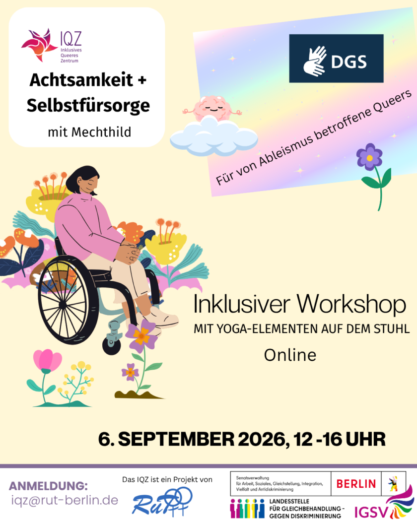 Ankündigungsbild des IQZ für "Achtsamkeit + Selbstfürsorge mit Mechthild”. Auf dem Bild rechts ist prominent eine Person of Color im Rollstuhl. Sie hat schulterlanges schwarzes Haar und hält den Kopf gesenkt, die Augen geschlossen. Die Hände sind auf den Beinen gefaltet. Um die Person herum sprießen bunte futuristische Blumen. Oben rechts im Bild schwebt ein meditierendes Gehirn auf einer Wolke. Es hat die Augen geschlossen und lächelt. Auf einem pastell-regenbogenfarbigen Hintergrund steht unter dem Gehirn “Für von Ableismus betroffene Queers”, darüber ist ein Symbol für DGS. In der Mitte des Bildes links neben der Person im Rollstuhl steht “Inklusiver Workshop. Mit Yoga-Elementen auf dem Stuhl. Online” Unten im Bild steht das Veranstaltungsdatum 6.September 2026, 12-16 Uhr.