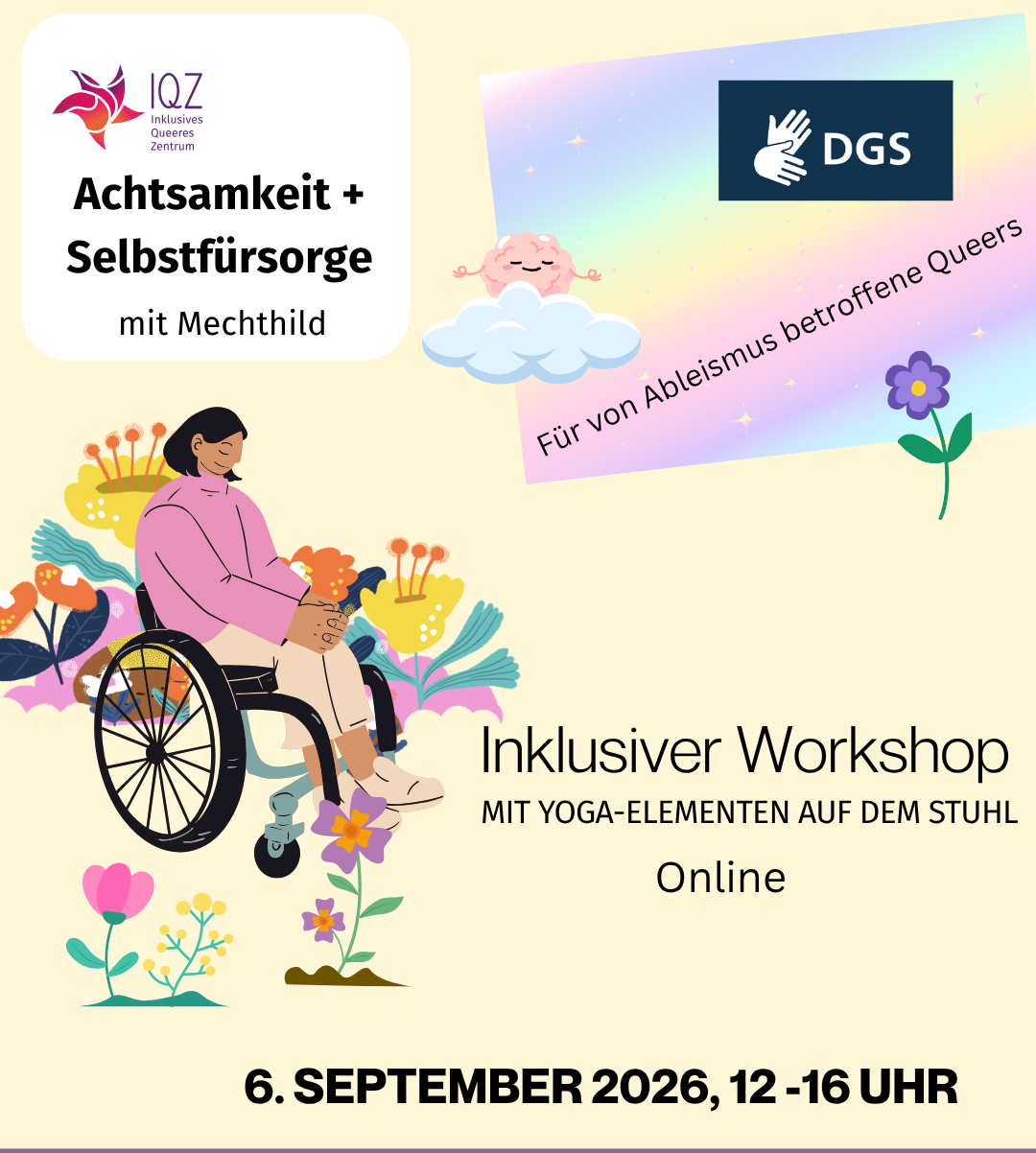 Ankündigungsbild des IQZ für "Achtsamkeit + Selbstfürsorge mit Mechthild”. Auf dem Bild rechts ist prominent eine Person of Color im Rollstuhl. Sie hat schulterlanges schwarzes Haar und hält den Kopf gesenkt, die Augen geschlossen. Die Hände sind auf den Beinen gefaltet. Um die Person herum sprießen bunte futuristische Blumen. Oben rechts im Bild schwebt ein meditierendes Gehirn auf einer Wolke. Es hat die Augen geschlossen und lächelt. Auf einem pastell-regenbogenfarbigen Hintergrund steht unter dem Gehirn “Für von Ableismus betroffene Queers”, darüber ist ein Symbol für DGS. In der Mitte des Bildes links neben der Person im Rollstuhl steht “Inklusiver Workshop. Mit Yoga-Elementen auf dem Stuhl. Online” Unten im Bild steht das Veranstaltungsdatum 6.September 2026, 12-16 Uhr.