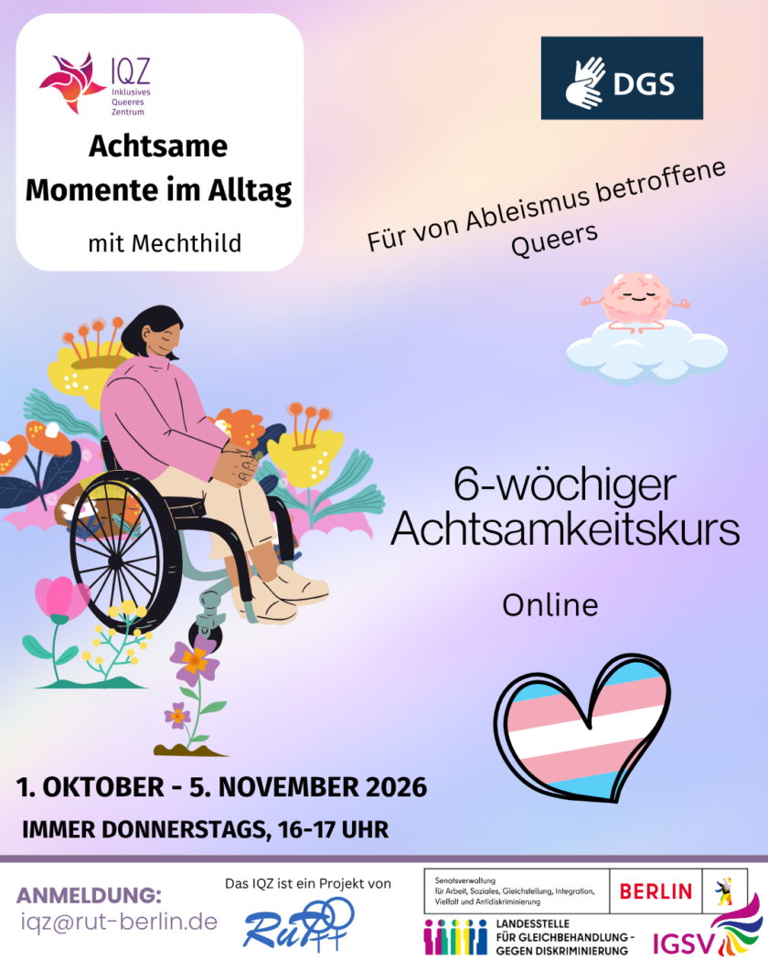 Ankündigungsbild des IQZ für " Achtsame Momente im Alltag mit Mechthild”. Auf dem Bild links ist prominent eine Person of Color im Rollstuhl. Sie hat schulterlanges schwarzes Haar und hält den Kopf gesenkt, die Augen geschlossen. Die Hände sind auf den Beinen gefaltet. Um die Person herum sprießen bunte futuristische Blumen. Oben rechts im Bild ist ein Symbol für DGS. Darunter steht diagonal „Für von Ableismus betroffene Queers”. Unter der Schrift schwebt ein meditierendes Gehirn auf einer Wolke. Es hat die Augen geschlossen und lächelt. In der Mitte des Bildes rechts neben der Person im Rollstuhl steht “6-wöchiger Achtsamkeitskurs. Online” Darunter ist ein Herz in trans Farben. Unten im Bild steht das Veranstaltungsdatum: „1. Oktober-5. November 2026, immer donnerstags, 16-17 Uhr.“