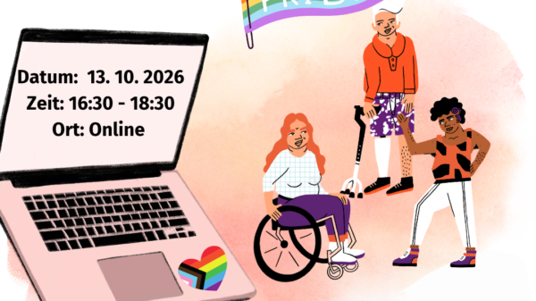 ! Bildbeschreibung: ! B: Das Bild wirkt herbstlich-farbenfroh und dezent. In der linken Bildmitte steht ein aufgeklappter Laptop. Neben seinem Touchpad ist ein Herz in Regenbogenfarben zu sehen. Auf seinem Bildschirm steht:„Datum: 13.10.2026, Zeit: 16:30 Uhr bis 18:30 Uhr, Ort: Online“. Rechts von diesem überdimensionalen Laptop befinden sich drei Personen. Eine dieser Personen sitzt im Rollstuhl, eine steht und eine steht mit einer Krücke da. Die Personen tragen unterschiedliche Frisuren, sind black person of colour und weiß. Alle drei tragen weiße, orangene und violette Klamotten. Die drei Personen und der Laptop stehen vor einem zarten pink-orangefarbenem Nebeldunst. Über diesem Nebeldunst weht eine Regenbogenflagge auf der in weißenBuchstaben „Pride“ steht. Rechts über dieser Flagge steht QAW – Queere Aktionswochen bzw. Queer weeks of action. Links davon steht IQZ – Inklusives Queeres Zentrum, Queer In Austauschtreffen. Unter den drei Personen steht: Für von Ableismus betroffene Queers.