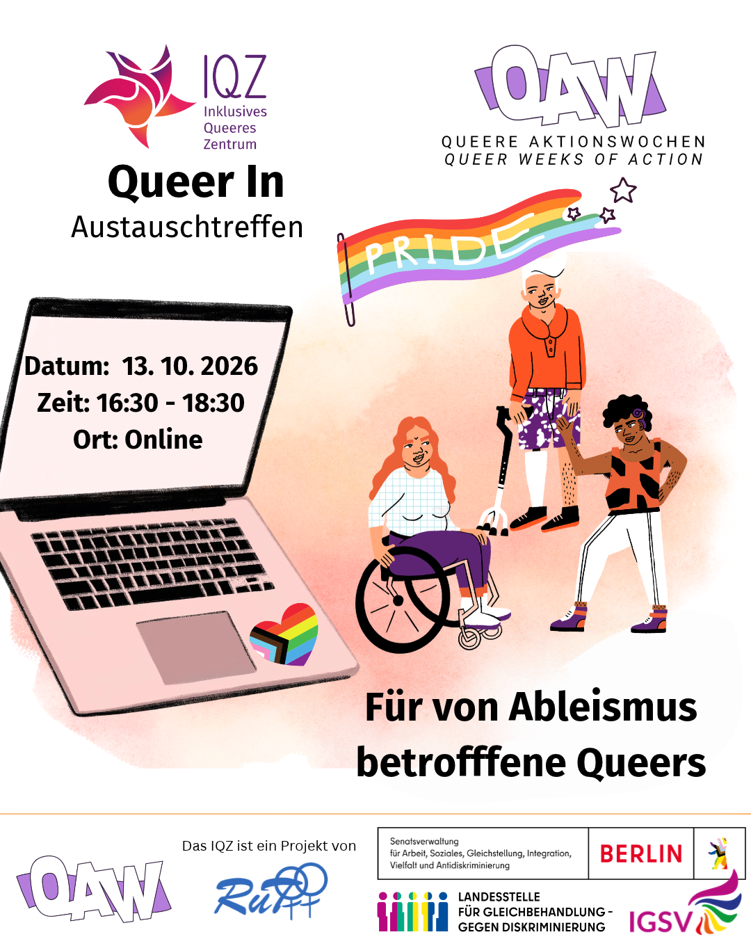 ! Bildbeschreibung: ! B: Das Bild wirkt herbstlich-farbenfroh und dezent. In der linken Bildmitte steht ein aufgeklappter Laptop. Neben seinem Touchpad ist ein Herz in Regenbogenfarben zu sehen. Auf seinem Bildschirm steht:„Datum: 13.10.2026, Zeit: 16:30 Uhr bis 18:30 Uhr, Ort: Online“. Rechts von diesem überdimensionalen Laptop befinden sich drei Personen. Eine dieser Personen sitzt im Rollstuhl, eine steht und eine steht mit einer Krücke da. Die Personen tragen unterschiedliche Frisuren, sind black person of colour und weiß. Alle drei tragen weiße, orangene und violette Klamotten. Die drei Personen und der Laptop stehen vor einem zarten pink-orangefarbenem Nebeldunst. Über diesem Nebeldunst weht eine Regenbogenflagge auf der in weißenBuchstaben „Pride“ steht. Rechts über dieser Flagge steht QAW – Queere Aktionswochen bzw. Queer weeks of action. Links davon steht IQZ – Inklusives Queeres Zentrum, Queer In Austauschtreffen. Unter den drei Personen steht: Für von Ableismus betroffene Queers.